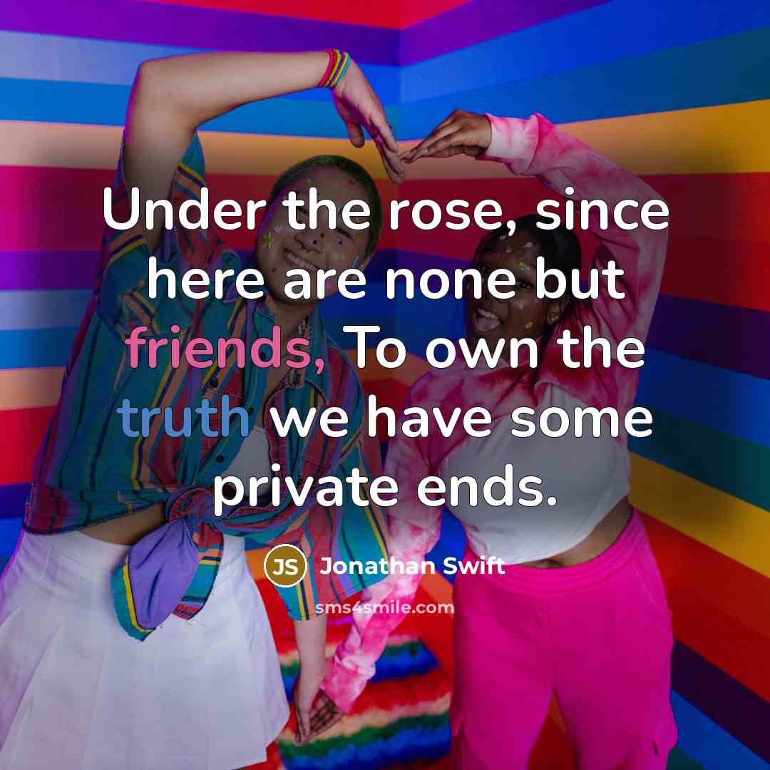 “Under the rose, since here are none but friends, To own the truth we have some private ends.” quote by Jonathan Swift