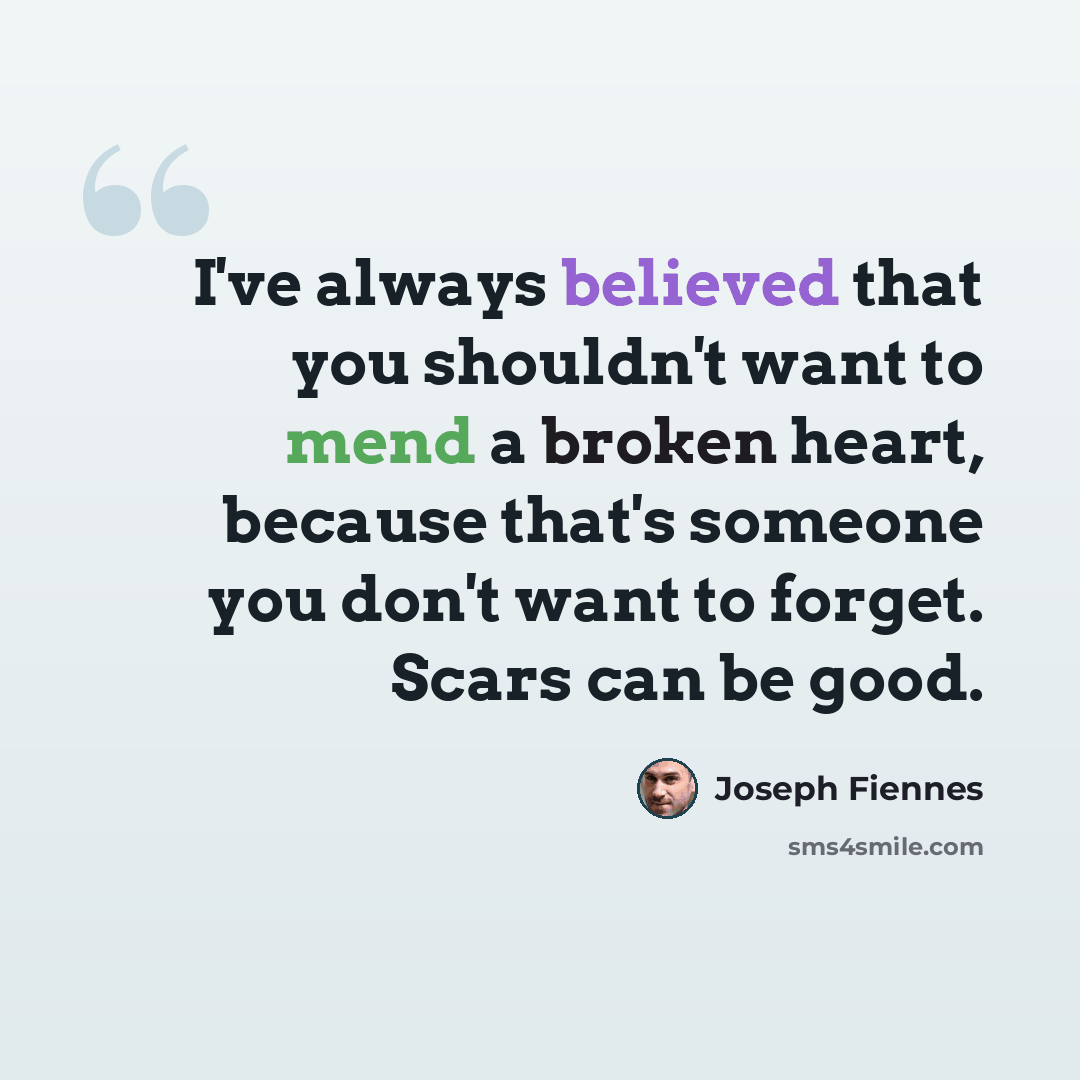 “I've always believed that you shouldn't want to mend a broken heart, because that's someone you don't want to forget. Scars can be good.” quote by Joseph Fiennes