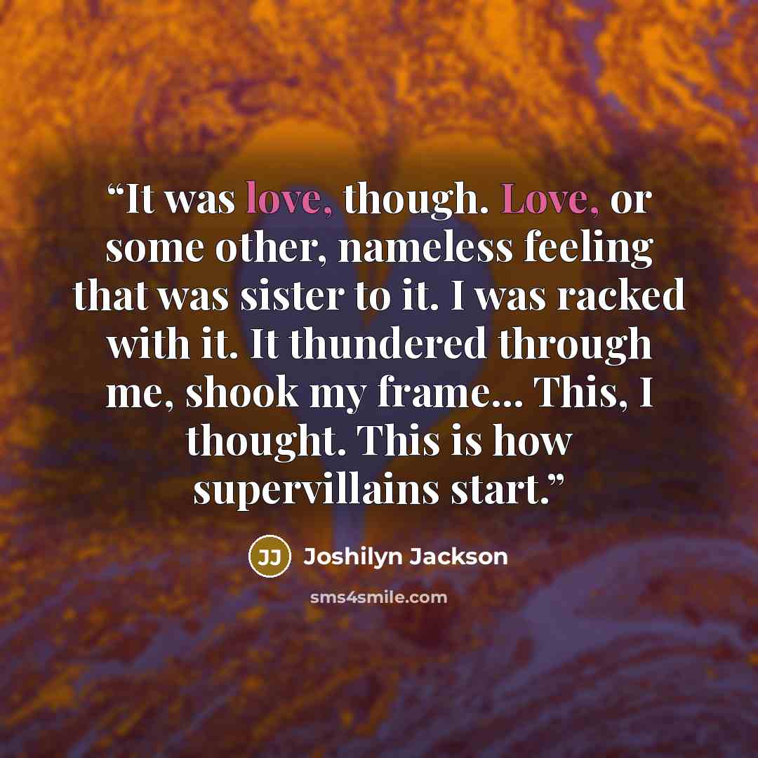 “It was love, though. Love, or some other, nameless feeling that was sister to it. I was racked with it. It thundered through me, shook my frame... This, I thought. This is how supervillains start.” quote by Joshilyn Jackson