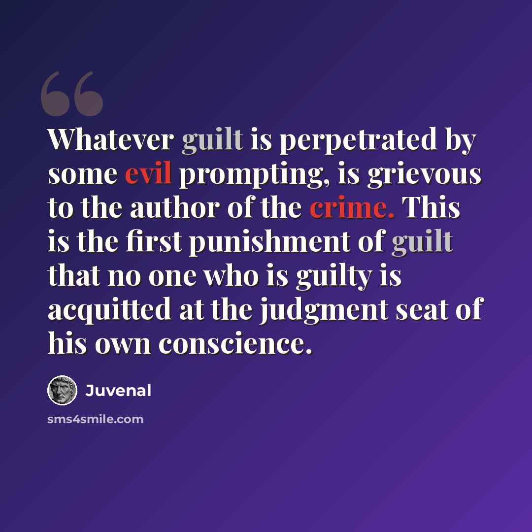“Whatever guilt is perpetrated by some evil prompting, is grievous to the author of the crime. This is the first punishment of guilt that no one who is guilty is acquitted at the judgment seat of his own conscience.” quote by Juvenal