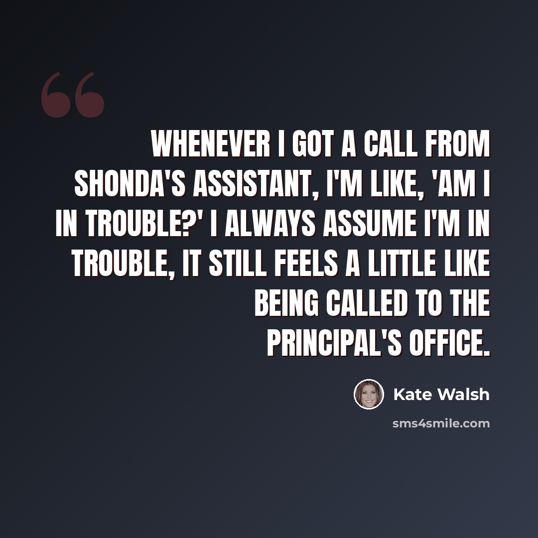 “Whenever I got a call from Shonda's assistant, I'm like, 'Am I in trouble?' I always assume I'm in trouble, it still feels a little like being called to the principal's office.” quote by Kate Walsh