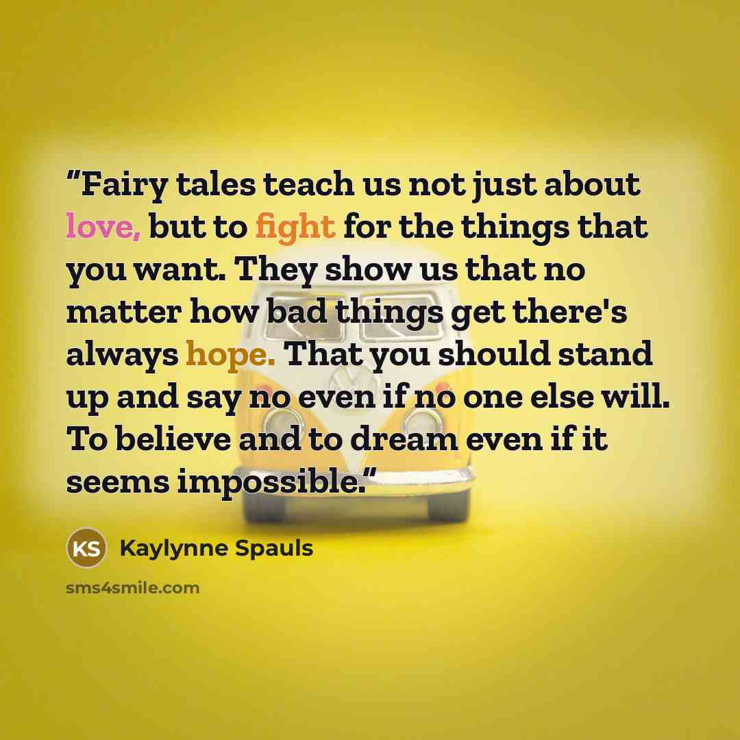 “Fairy tales teach us not just about love, but to fight for the things that you want. They show us that no matter how bad things get there's always hope. That you should stand up and say no even if no one else will. To believe and to dream even if it seems impossible.” quote by Kaylynne Spauls