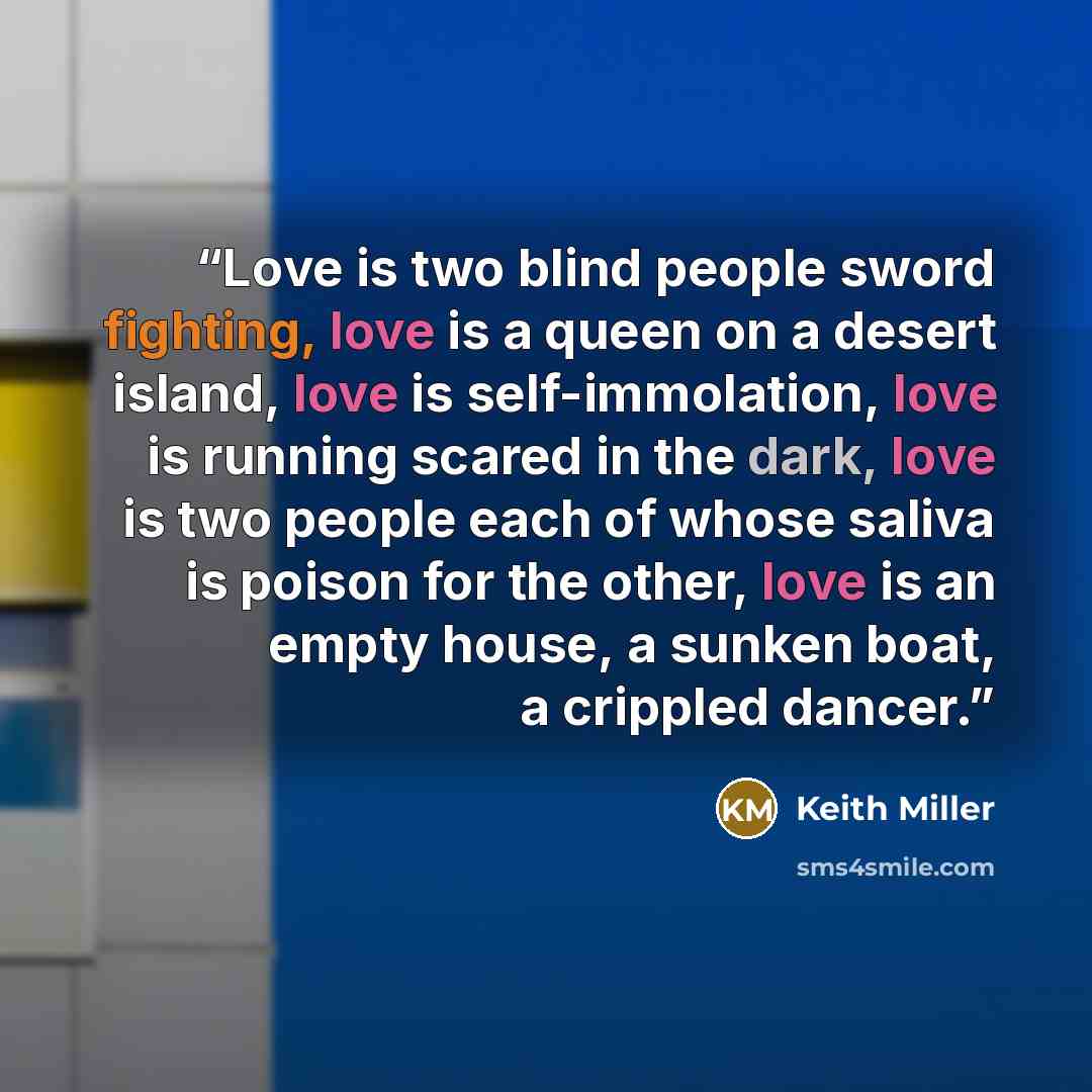“Love is two blind people sword fighting, love is a queen on a desert island, love is self-immolation, love is running scared in the dark, love is two people each of whose saliva is poison for the other, love is an empty house, a sunken boat, a crippled dancer.” quote by Keith Miller