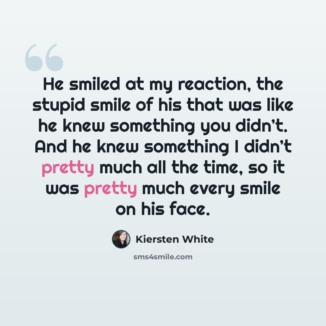 “He smiled at my reaction, the stupid smile of his that was like he knew something you didn’t. And he knew something I didn’t pretty much all the time, so it was pretty much every smile on his face.” quote by Kiersten White