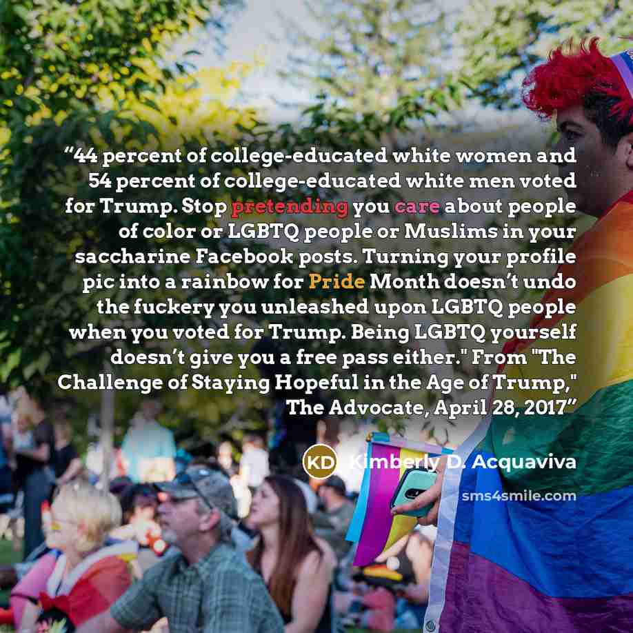 “44 percent of college-educated white women and 54 percent of college-educated white men voted for Trump. Stop pretending you care about people of color or LGBTQ people or Muslims in your saccharine Facebook posts. Turning your profile pic into a rainbow for Pride Month doesn’t undo the fuckery you…” quote by Kimberly D. Acquaviva