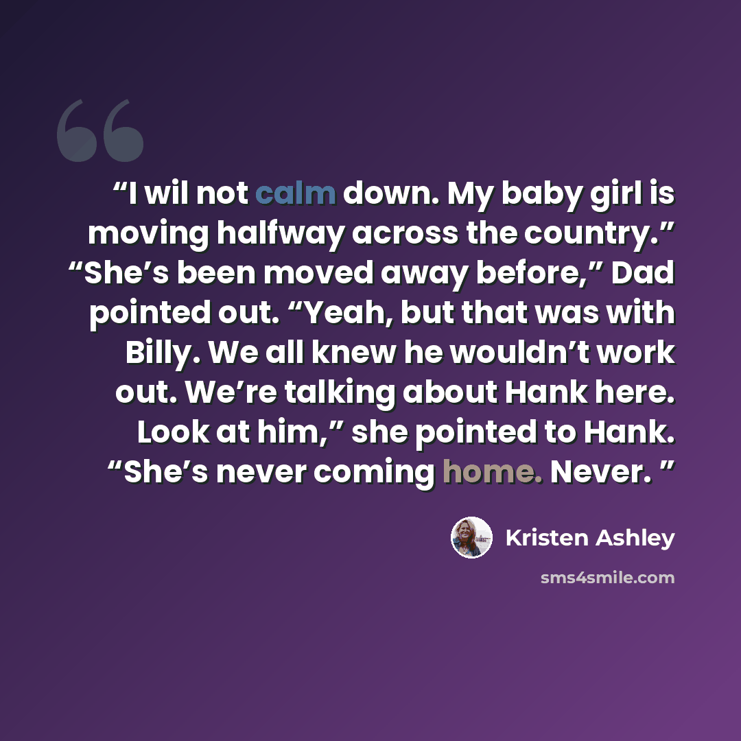 “I wil not calm down. My baby girl is moving halfway across the country.” “She’s been moved away before,” Dad pointed out. “Yeah, but that was with Billy. We all knew he wouldn’t work out. We’re talking about Hank here. Look at him,” she pointed to Hank. “She’s never coming home. Never.” quote by Kristen Ashley