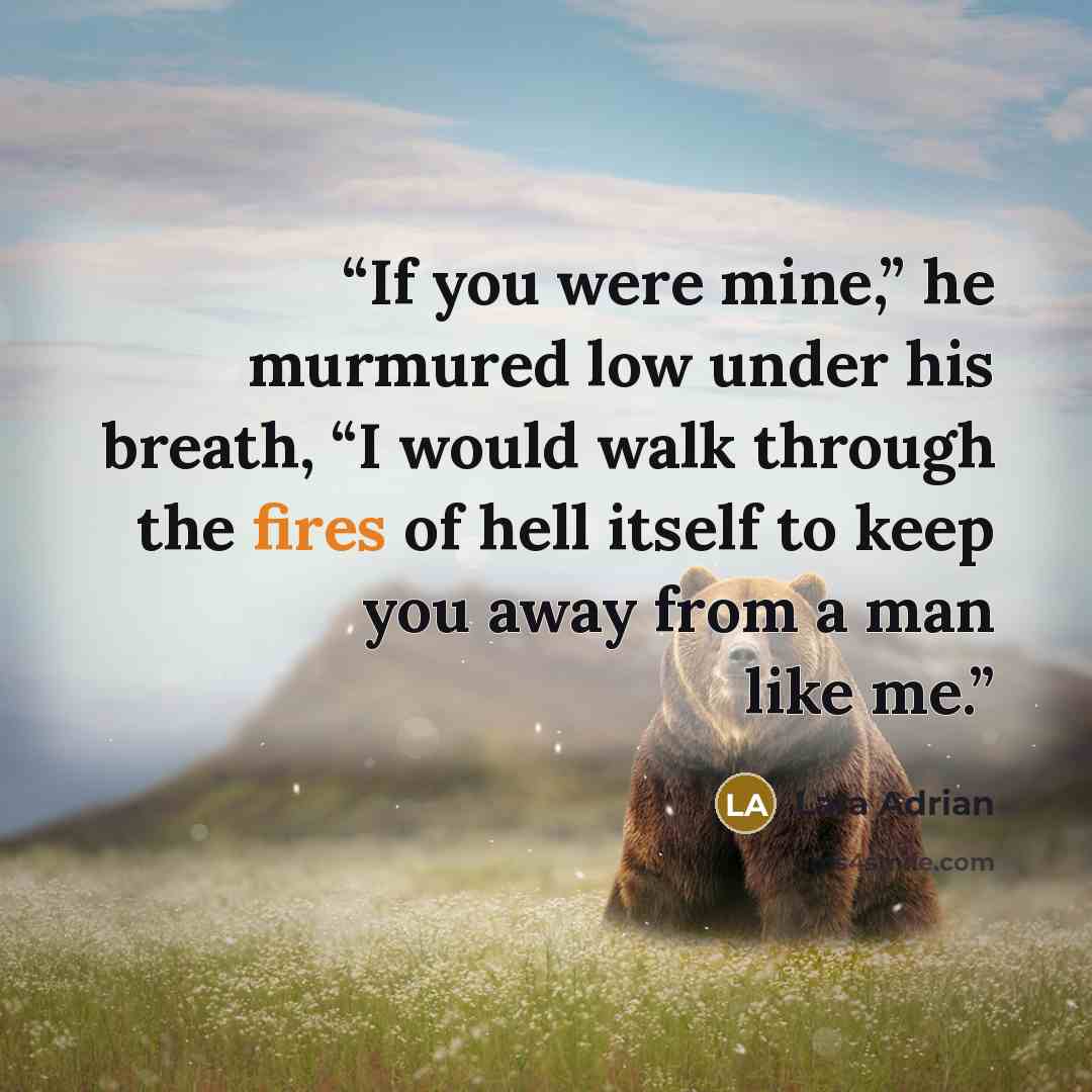 “If you were mine,” he murmured low under his breath, “I would walk through the fires of hell itself to keep you away from a man like me.” quote by Lara Adrian