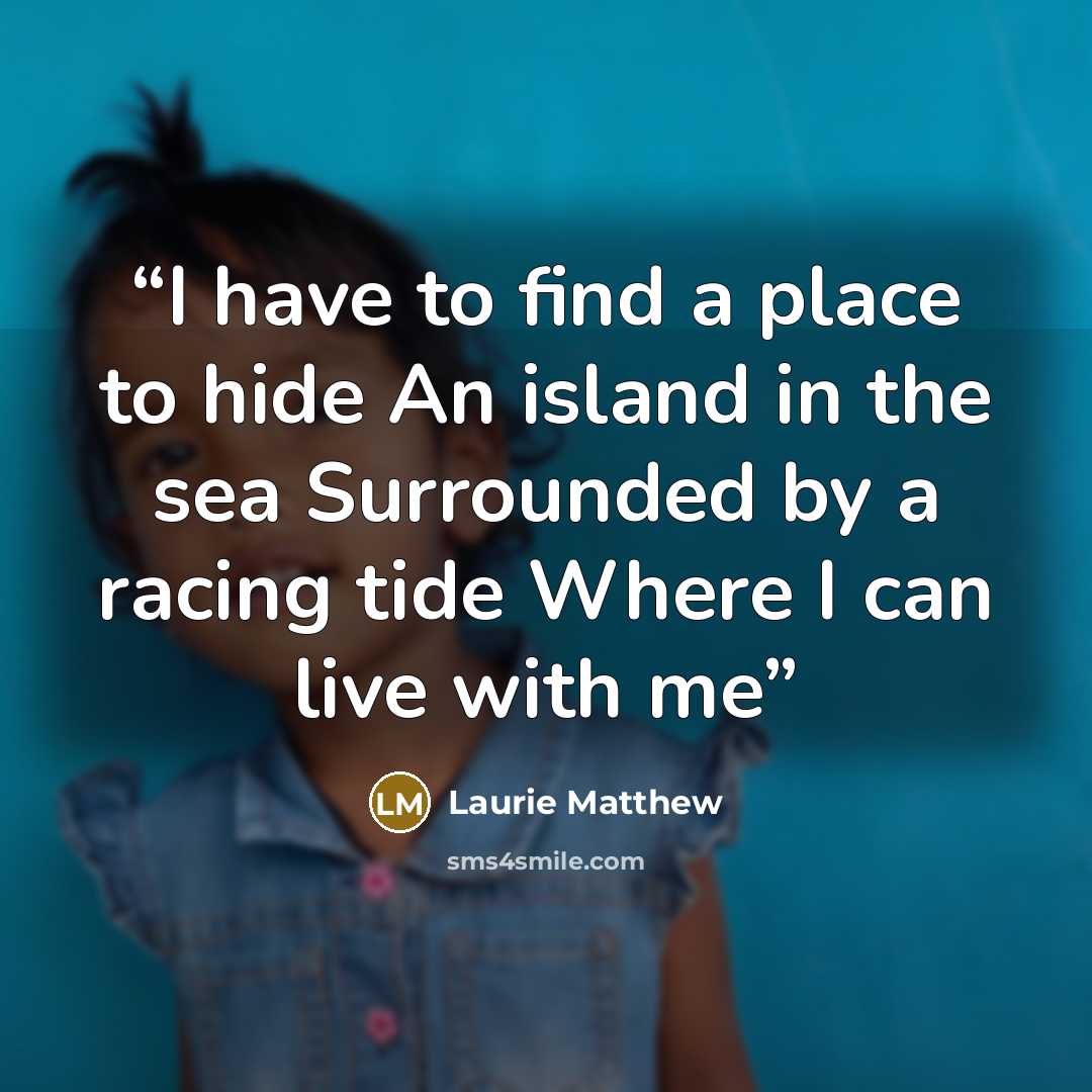 “I have to find a place to hide An island in the sea Surrounded by a racing tide Where I can live with me” quote by Laurie Matthew