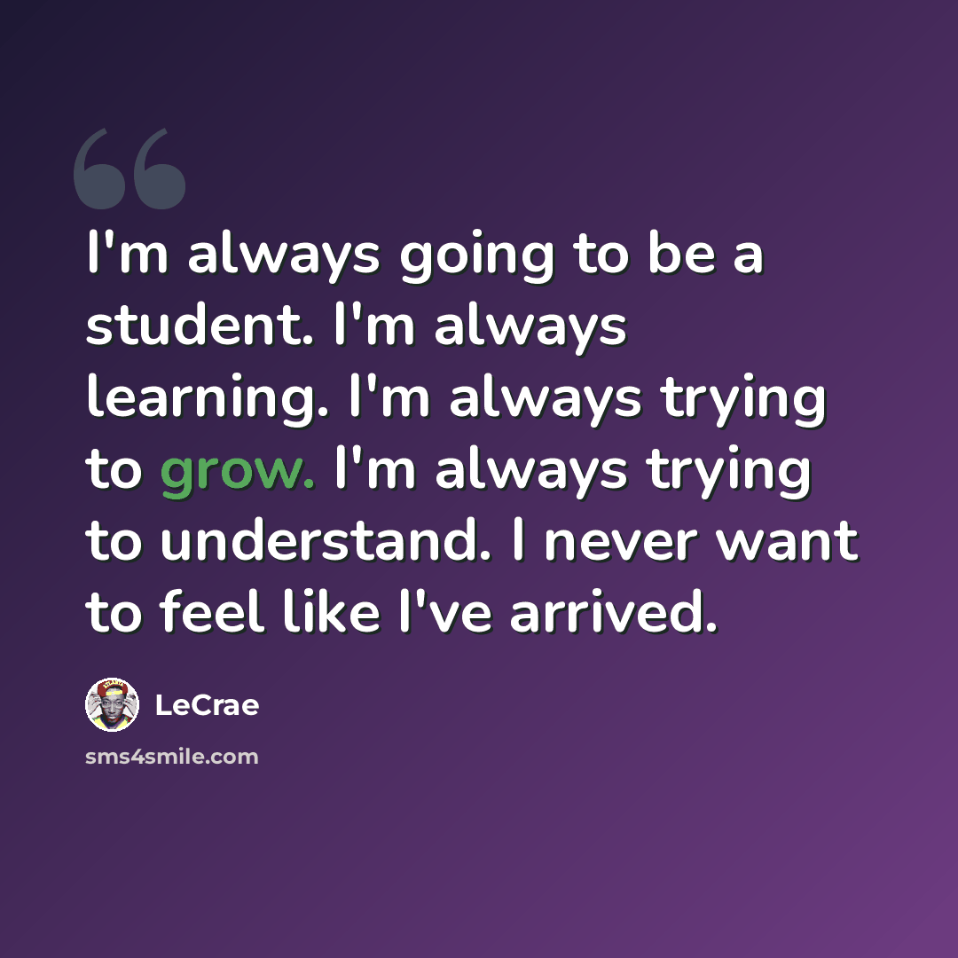 “I'm always going to be a student. I'm always learning. I'm always trying to grow. I'm always trying to understand. I never want to feel like I've arrived.” quote by LeCrae