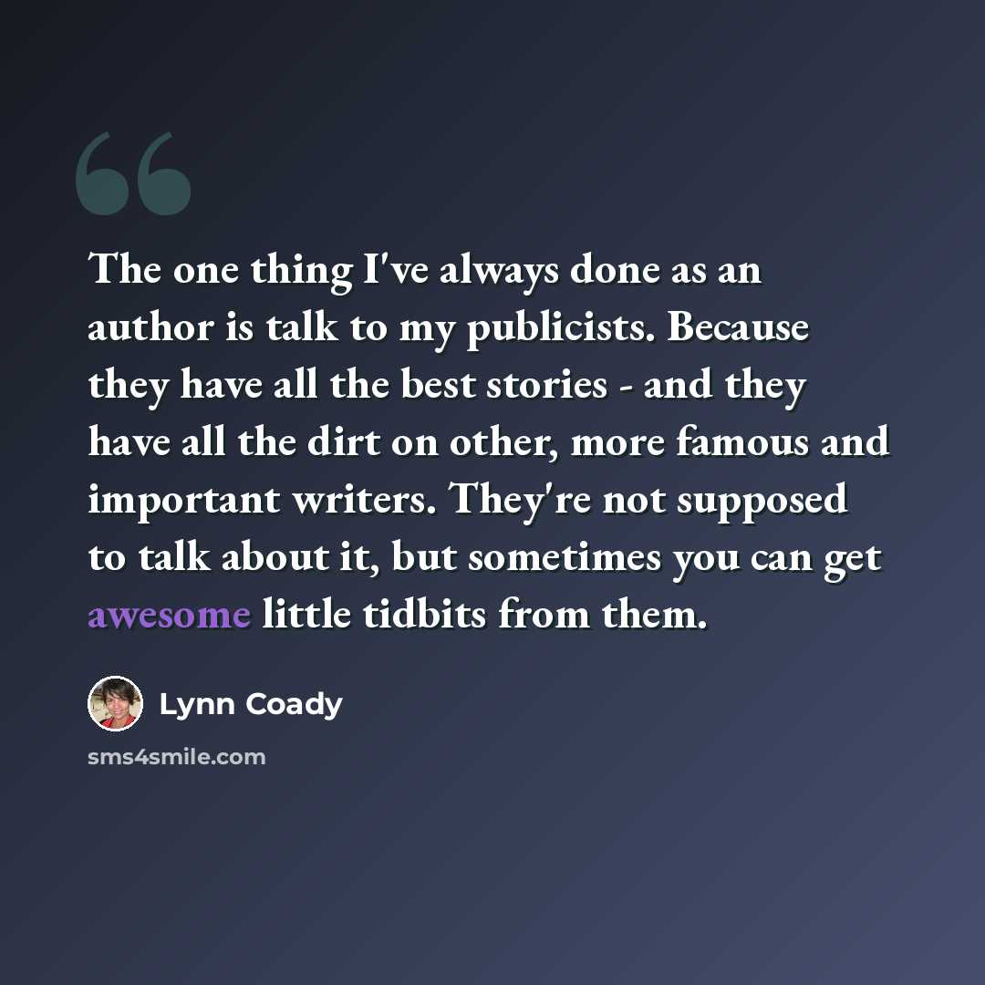 “The one thing I've always done as an author is talk to my publicists. Because they have all the best stories - and they have all the dirt on other, more famous and important writers. They're not supposed to talk about it, but sometimes you can get awesome little tidbits from them.” quote by Lynn Coady
