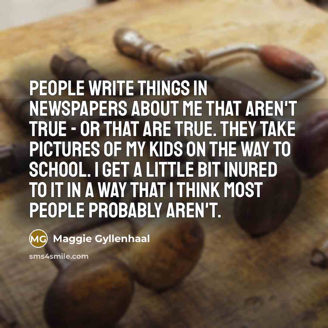 “People write things in newspapers about me that aren't true - or that are true. They take pictures of my kids on the way to school. I get a little bit inured to it in a way that I think most people probably aren't.” quote by Maggie Gyllenhaal