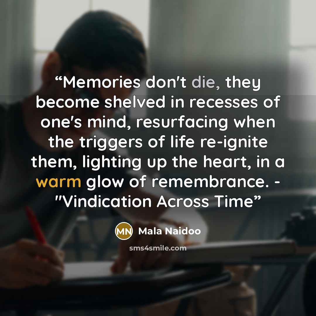 “Memories don't die, they become shelved in recesses of one's mind, resurfacing when the triggers of life re-ignite them, lighting up the heart, in a warm glow of remembrance. - "Vindication Across Time” quote by Mala Naidoo
