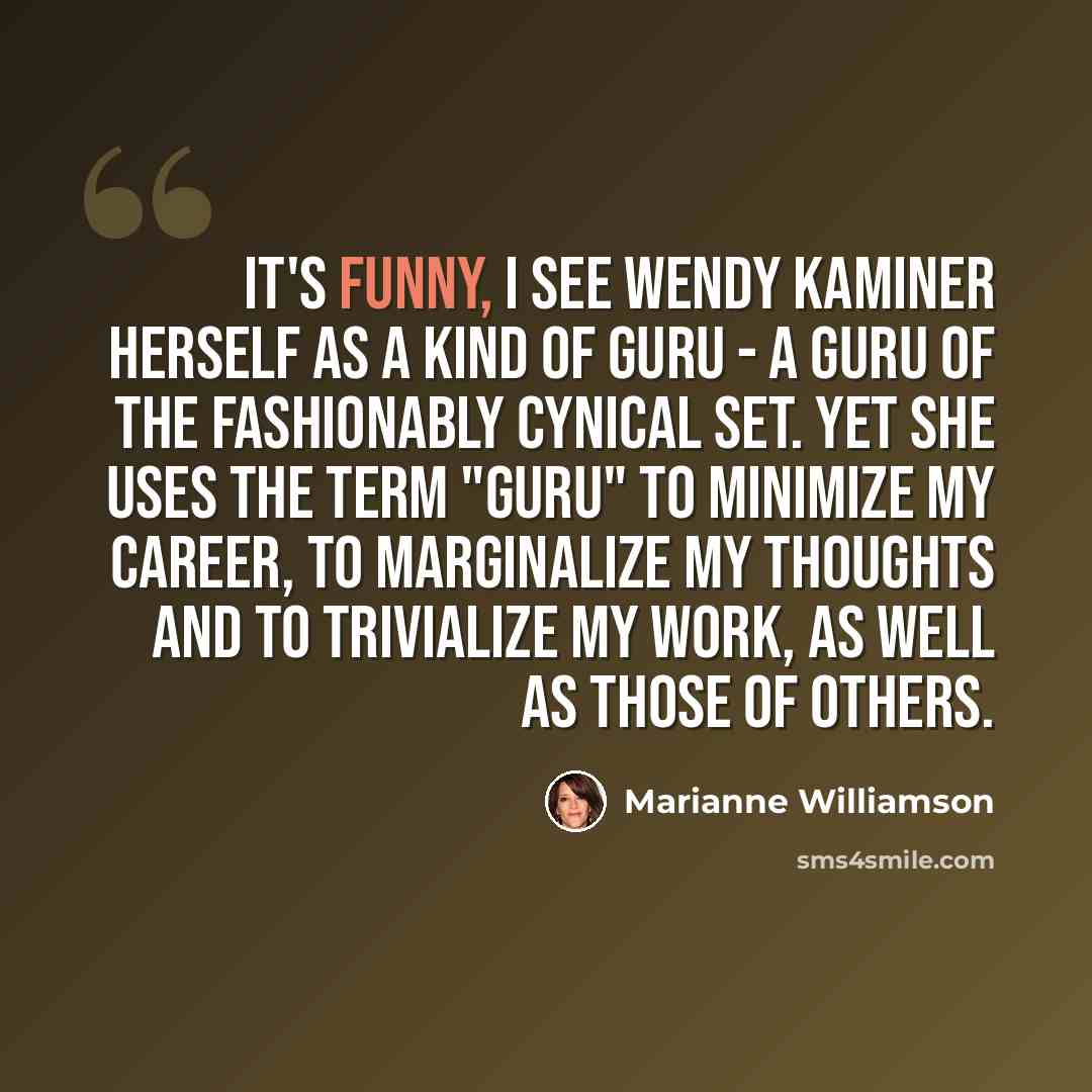 “It's funny, I see Wendy Kaminer herself as a kind of guru - a guru of the fashionably cynical set. Yet she uses the term "guru" to minimize my career, to marginalize my thoughts and to trivialize my work, as well as those of others.” quote by Marianne Williamson