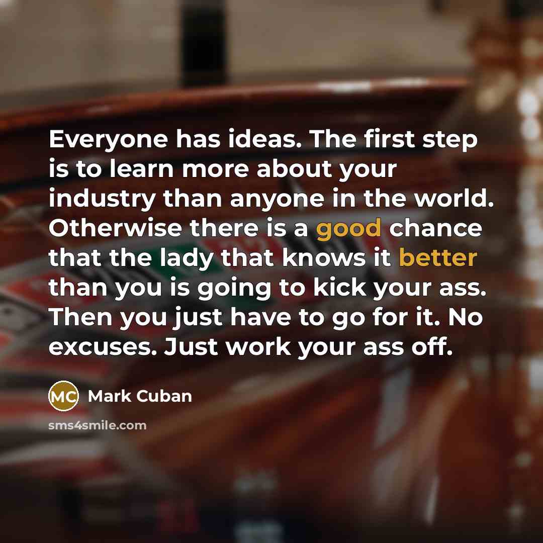“Everyone has ideas. The first step is to learn more about your industry than anyone in the world. Otherwise there is a good chance that the lady that knows it better than you is going to kick your ass. Then you just have to go for it. No excuses. Just work your ass off.” quote by Mark Cuban
