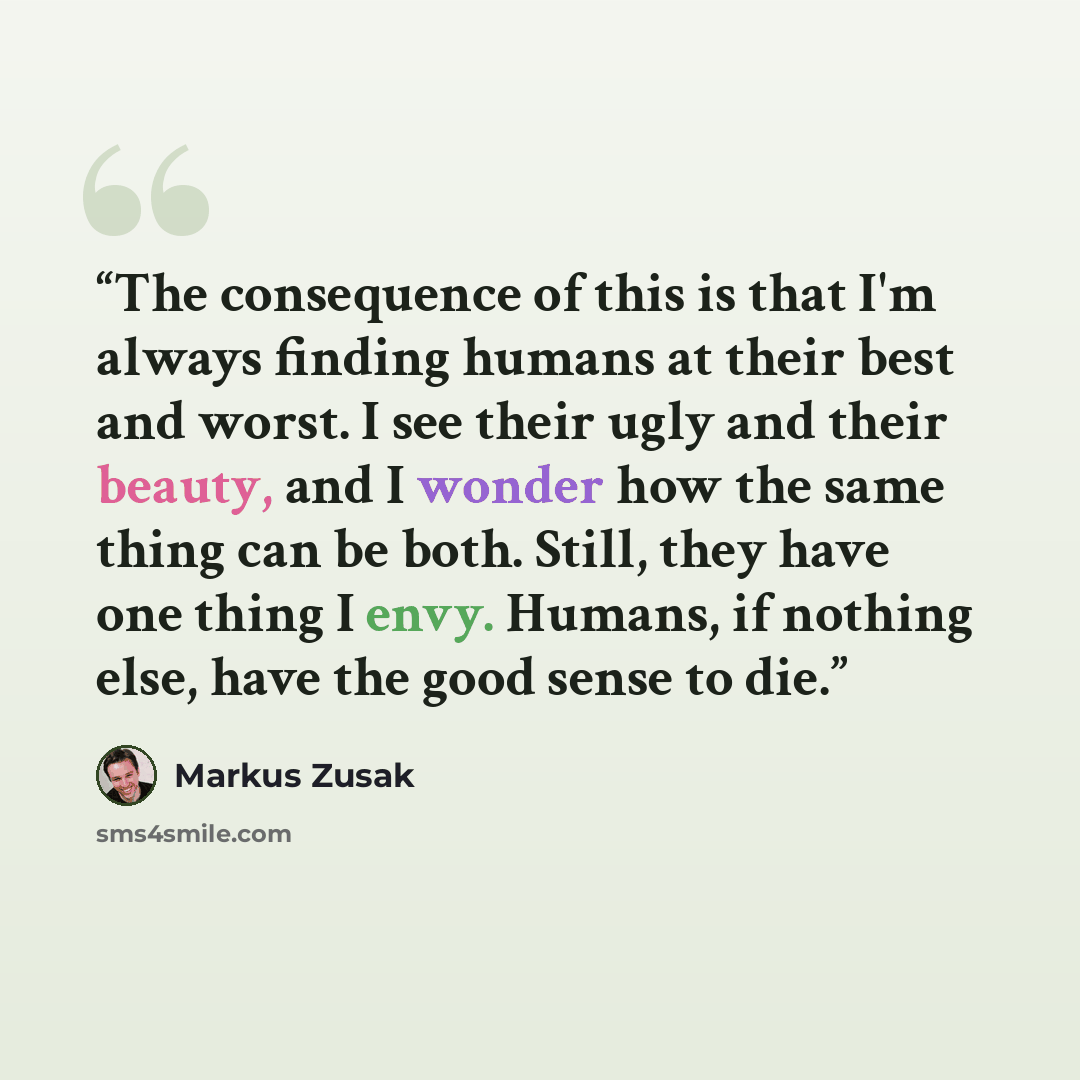 “The consequence of this is that I'm always finding humans at their best and worst. I see their ugly and their beauty, and I wonder how the same thing can be both. Still, they have one thing I envy. Humans, if nothing else, have the good sense to die.” quote by Markus Zusak