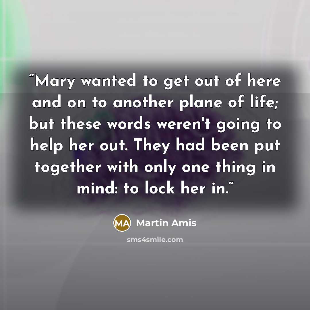 “Mary wanted to get out of here and on to another plane of life; but these words weren't going to help her out. They had been put together with only one thing in mind: to lock her in.” quote by Martin Amis