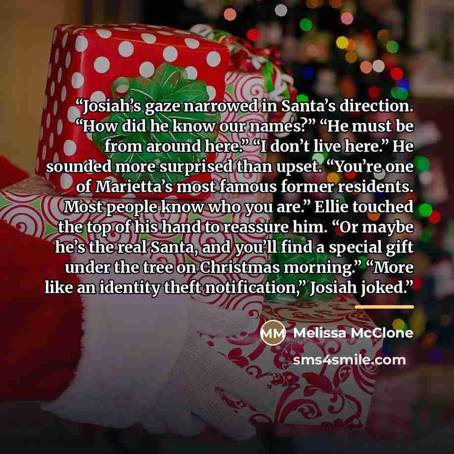“Josiah’s gaze narrowed in Santa’s direction. “How did he know our names?” “He must be from around here.” “I don’t live here.” He sounded more surprised than upset. “You’re one of Marietta’s most famous former residents. Most people know who you are.” Ellie touched the top of his hand to reassure…” quote by Melissa McClone