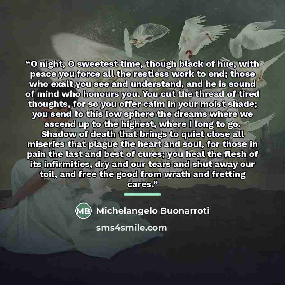 “O night, O sweetest time, though black of hue, with peace you force all the restless work to end; those who exalt you see and understand, and he is sound of mind who honours you. You cut the thread of tired thoughts, for so you offer calm in your moist shade; you send to this low sphere the dreams…” quote by Michelangelo Buonarroti