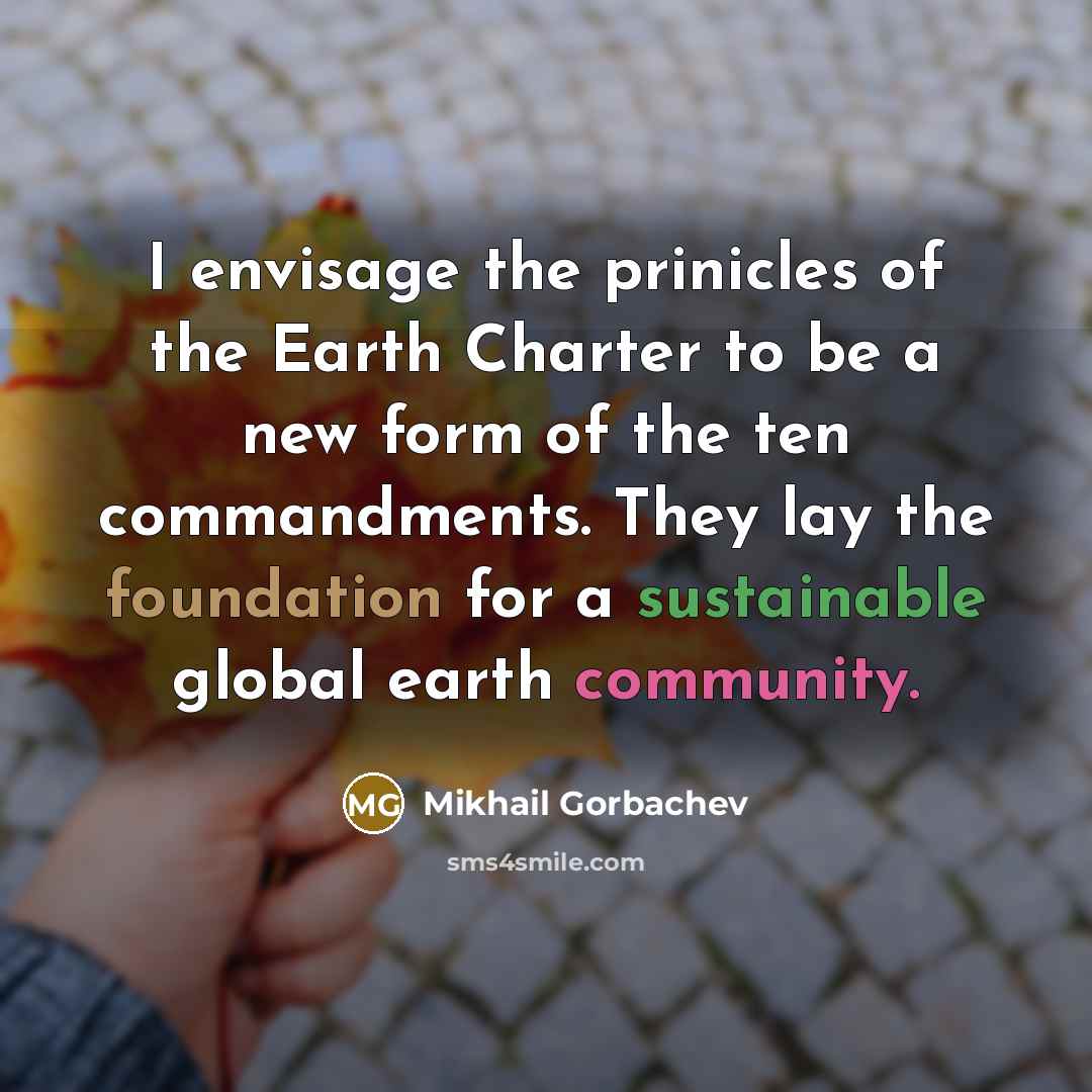 “I envisage the prinicles of the Earth Charter to be a new form of the ten commandments. They lay the foundation for a sustainable global earth community.” quote by Mikhail Gorbachev