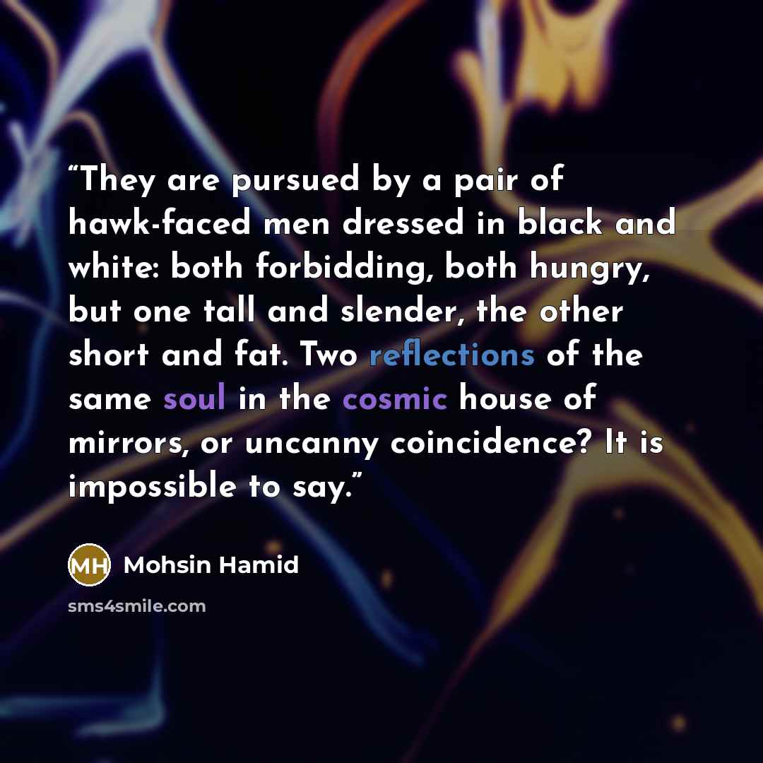 “They are pursued by a pair of hawk-faced men dressed in black and white: both forbidding, both hungry, but one tall and slender, the other short and fat. Two reflections of the same soul in the cosmic house of mirrors, or uncanny coincidence? It is impossible to say.” quote by Mohsin Hamid