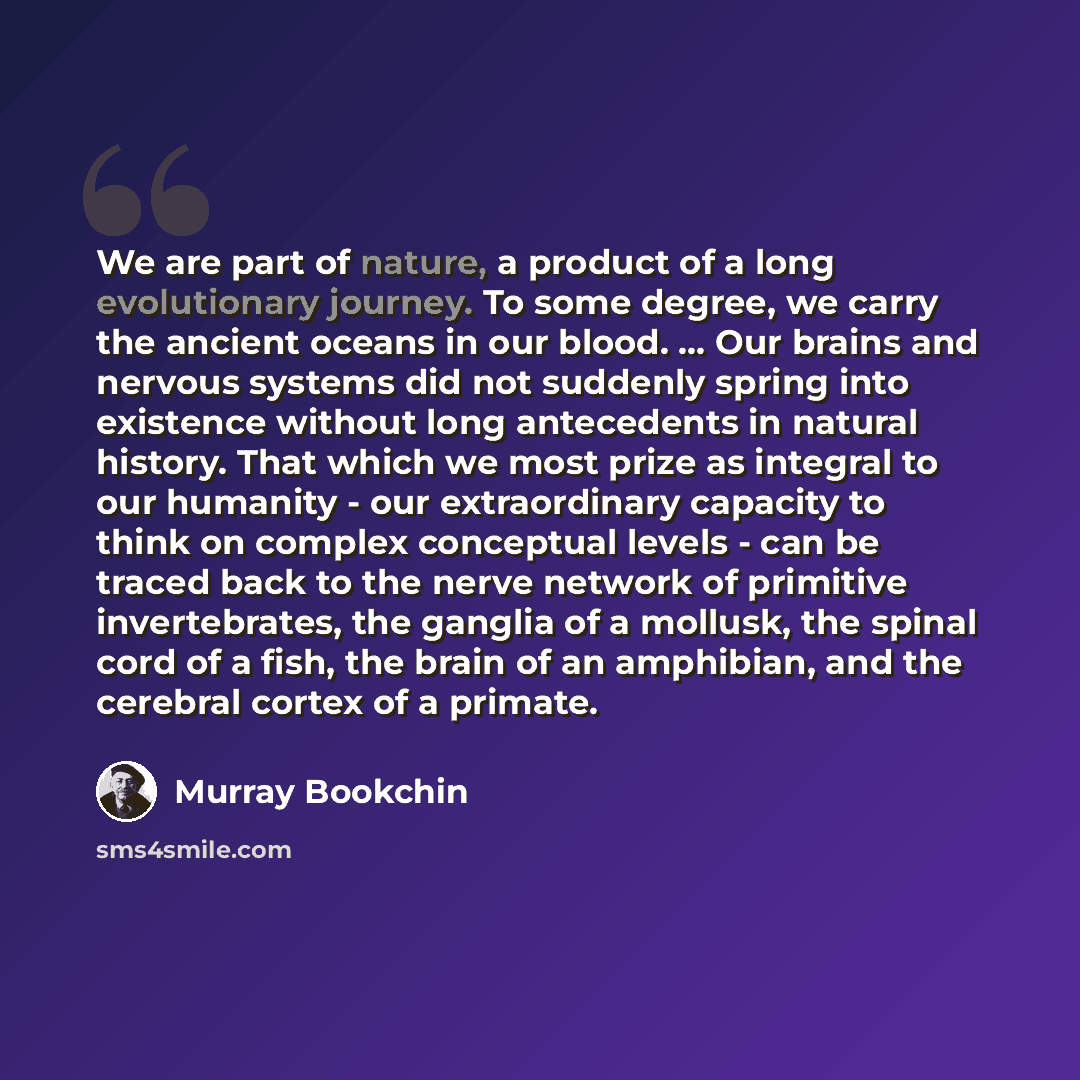 “We are part of nature, a product of a long evolutionary journey. To some degree, we carry the ancient oceans in our blood. … Our brains and nervous systems did not suddenly spring into existence without long antecedents in natural history. That which we most prize as integral to our humanity - our…” quote by Murray Bookchin