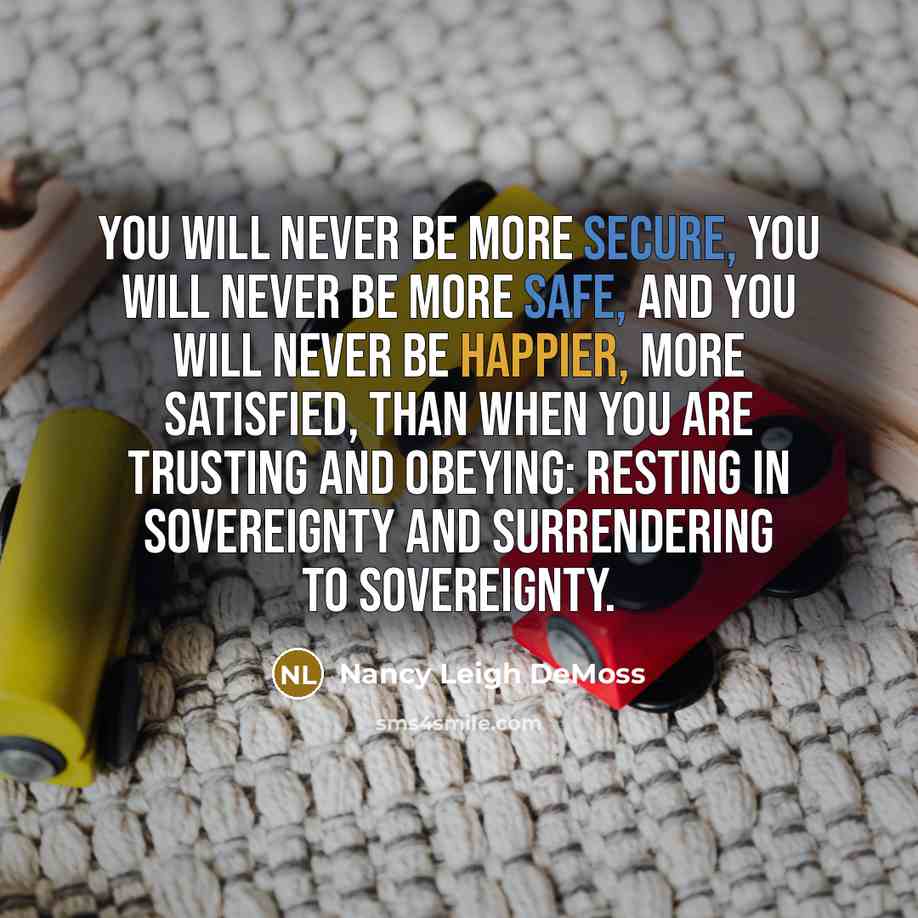 “You will never be more secure, you will never be more safe, and you will never be happier, more satisfied, than when you are trusting and obeying: resting in sovereignty and surrendering to sovereignty.” quote by Nancy Leigh DeMoss