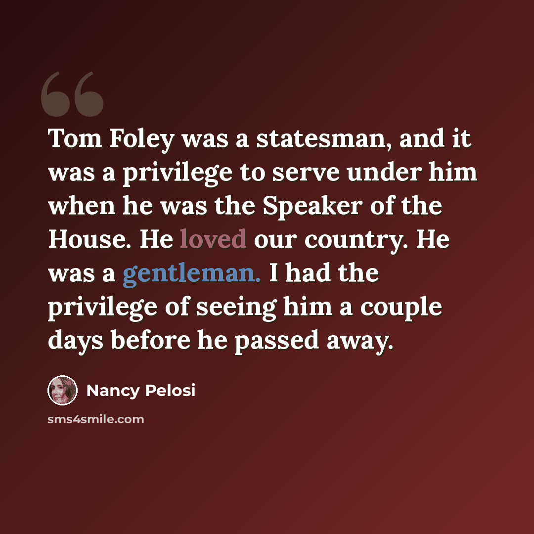 “Tom Foley was a statesman, and it was a privilege to serve under him when he was the Speaker of the House. He loved our country. He was a gentleman. I had the privilege of seeing him a couple days before he passed away.” quote by Nancy Pelosi