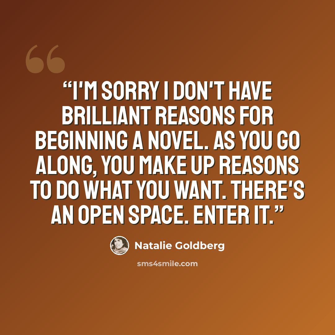 “I'm sorry I don't have brilliant reasons for beginning a novel. As you go along, you make up reasons to do what you want. There's an open space. Enter it.” quote by Natalie Goldberg