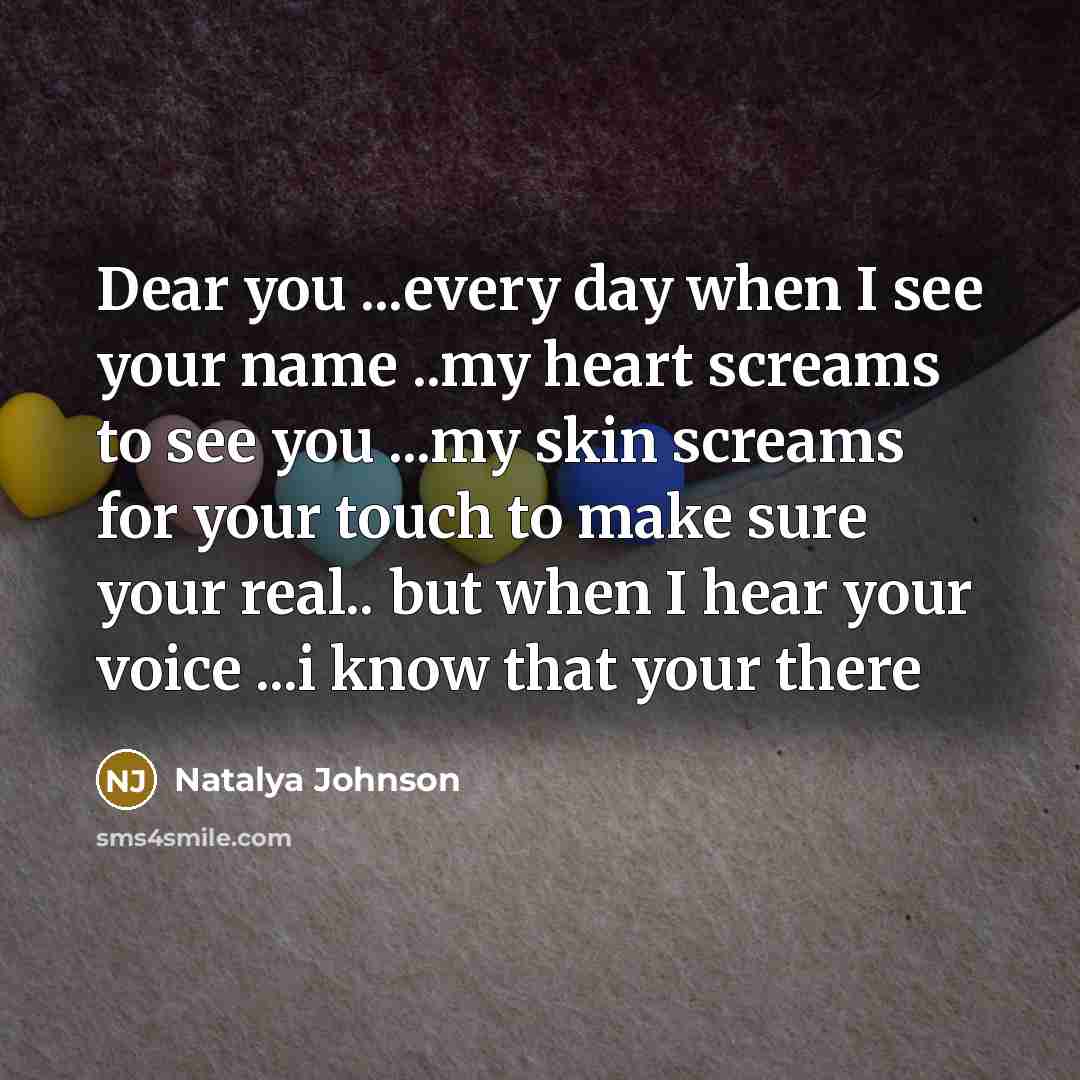 “Dear you ...every day when I see your name ..my heart screams to see you ...my skin screams for your touch to make sure your real.. but when I hear your voice ...i know that your there” quote by Natalya Johnson
