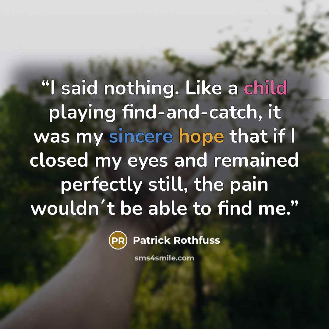“I said nothing. Like a child playing find-and-catch, it was my sincere hope that if I closed my eyes and remained perfectly still, the pain wouldn´t be able to find me.” quote by Patrick Rothfuss