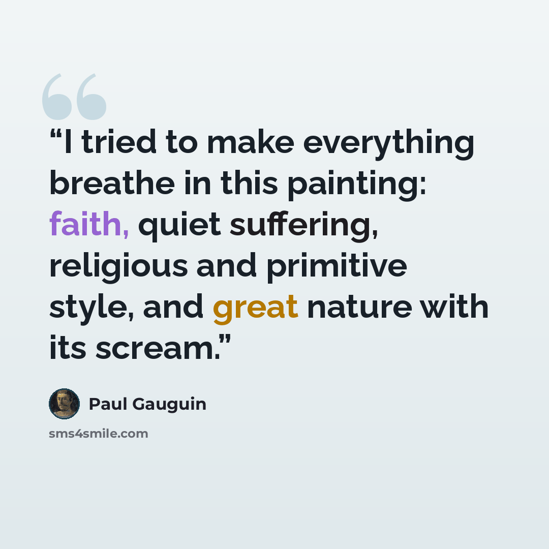 “I tried to make everything breathe in this painting: faith, quiet suffering, religious and primitive style, and great nature with its scream.” quote by Paul Gauguin