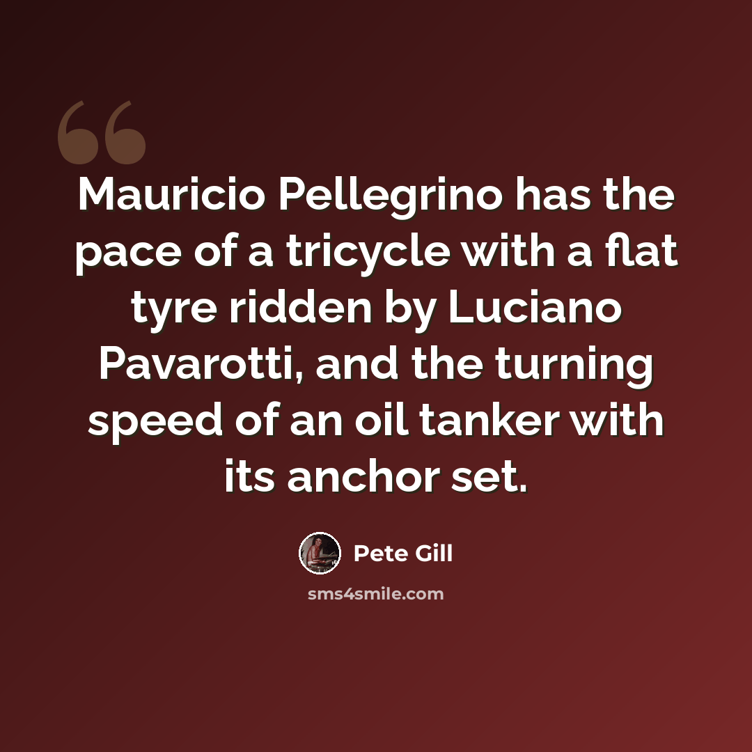 “Mauricio Pellegrino has the pace of a tricycle with a flat tyre ridden by Luciano Pavarotti, and the turning speed of an oil tanker with its anchor set.” quote by Pete Gill