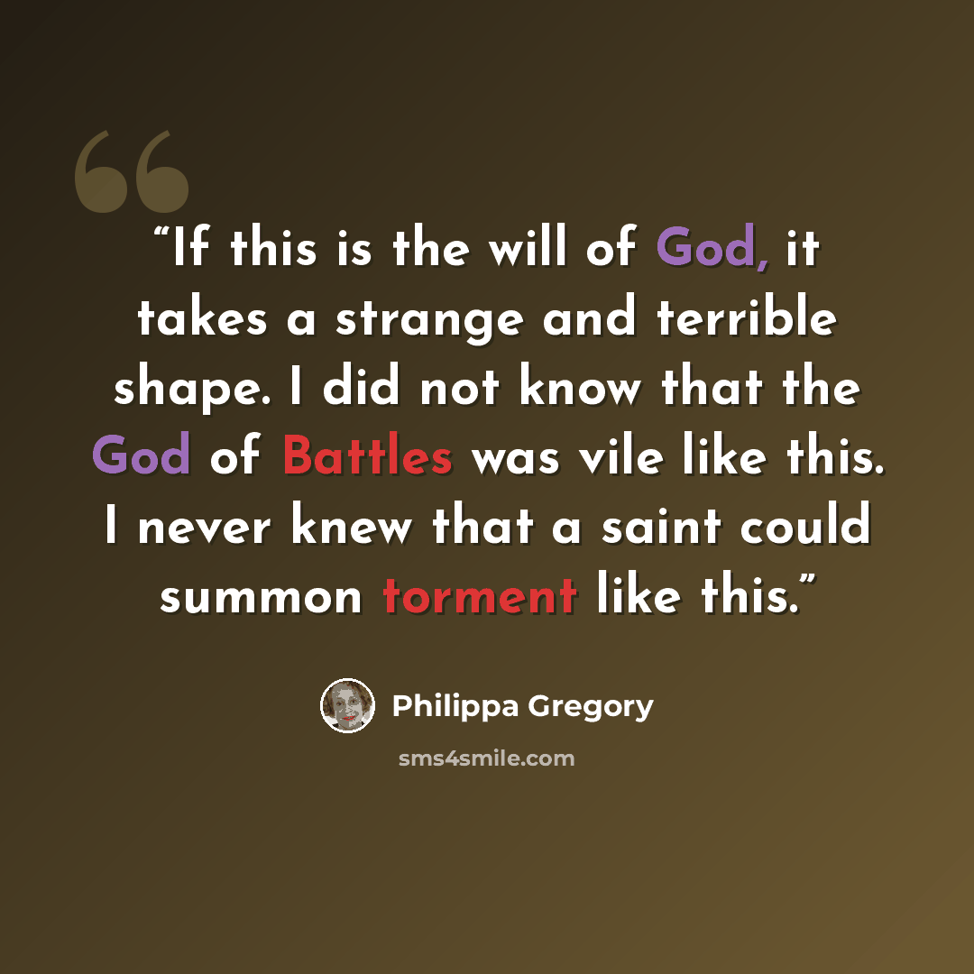 “If this is the will of God, it takes a strange and terrible shape. I did not know that the God of Battles was vile like this. I never knew that a saint could summon torment like this.” quote by Philippa Gregory