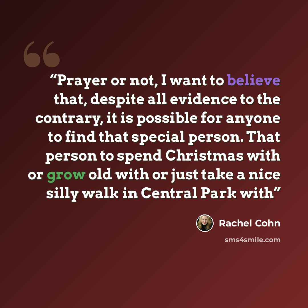 “Prayer or not, I want to believe that, despite all evidence to the contrary, it is possible for anyone to find that special person. That person to spend Christmas with or grow old with or just take a nice silly walk in Central Park with” quote by Rachel Cohn