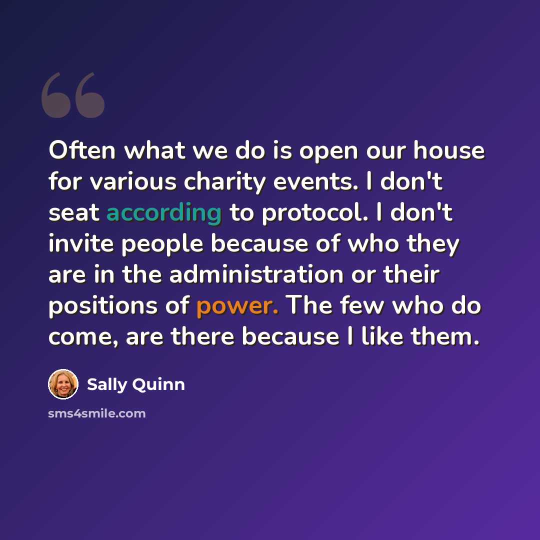 “Often what we do is open our house for various charity events. I don't seat according to protocol. I don't invite people because of who they are in the administration or their positions of power. The few who do come, are there because I like them.” quote by Sally Quinn