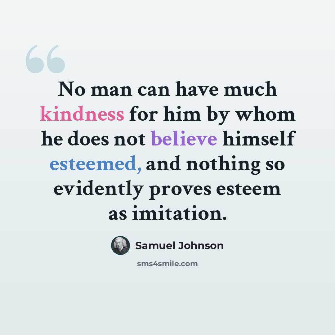 “No man can have much kindness for him by whom he does not believe himself esteemed, and nothing so evidently proves esteem as imitation.” quote by Samuel Johnson