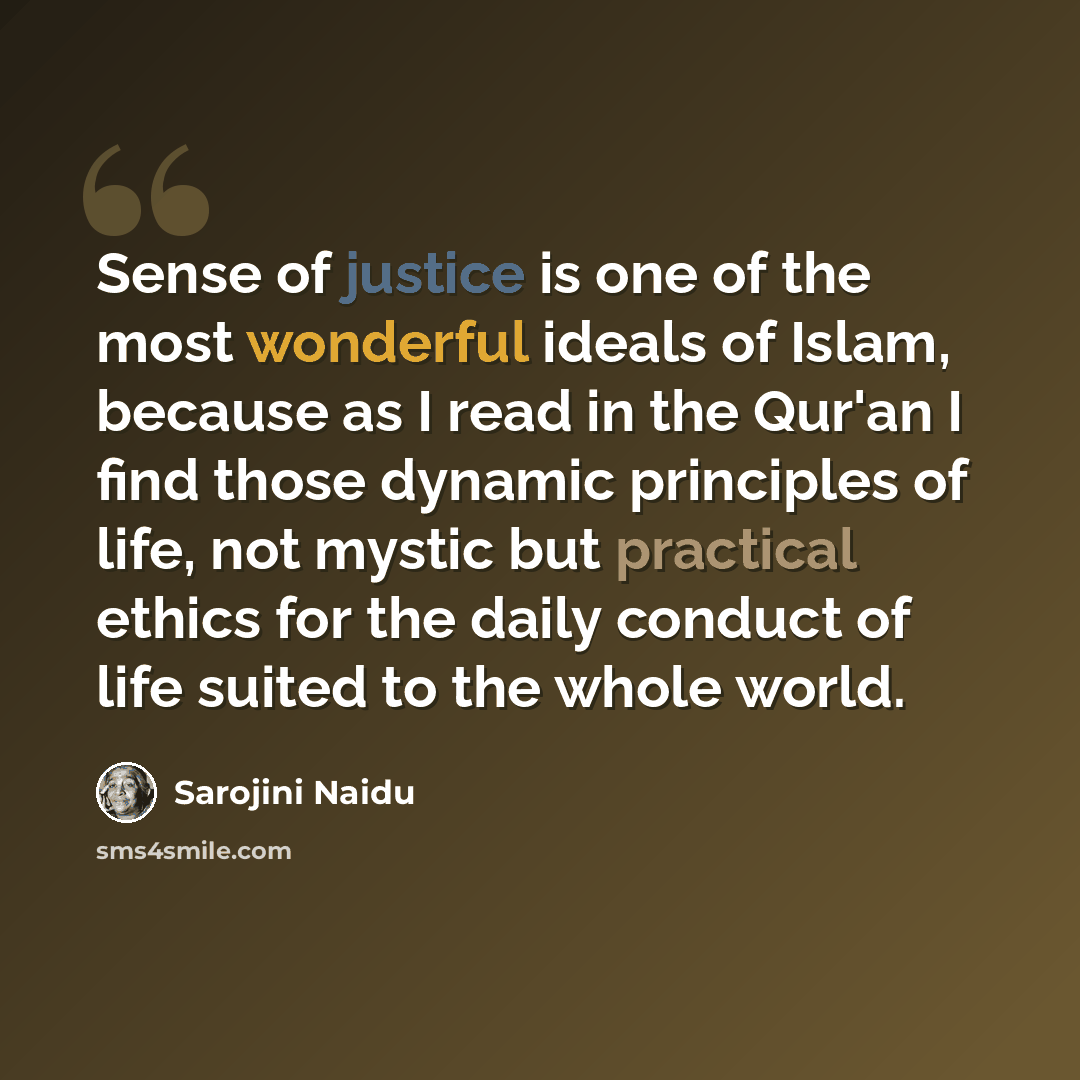“Sense of justice is one of the most wonderful ideals of Islam, because as I read in the Qur'an I find those dynamic principles of life, not mystic but practical ethics for the daily conduct of life suited to the whole world.” quote by Sarojini Naidu