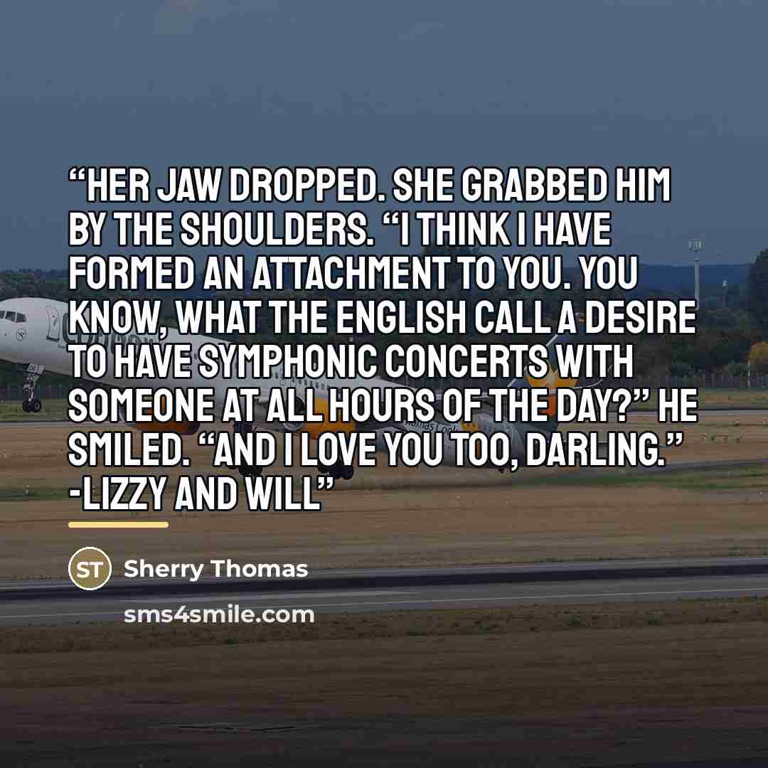 “Her jaw dropped. She grabbed him by the shoulders. “I think I have formed an attachment to you. You know, what the English call a desire to have symphonic concerts with someone at all hours of the day?” He smiled. “And I love you too, darling.” -Lizzy and Will” quote by Sherry Thomas