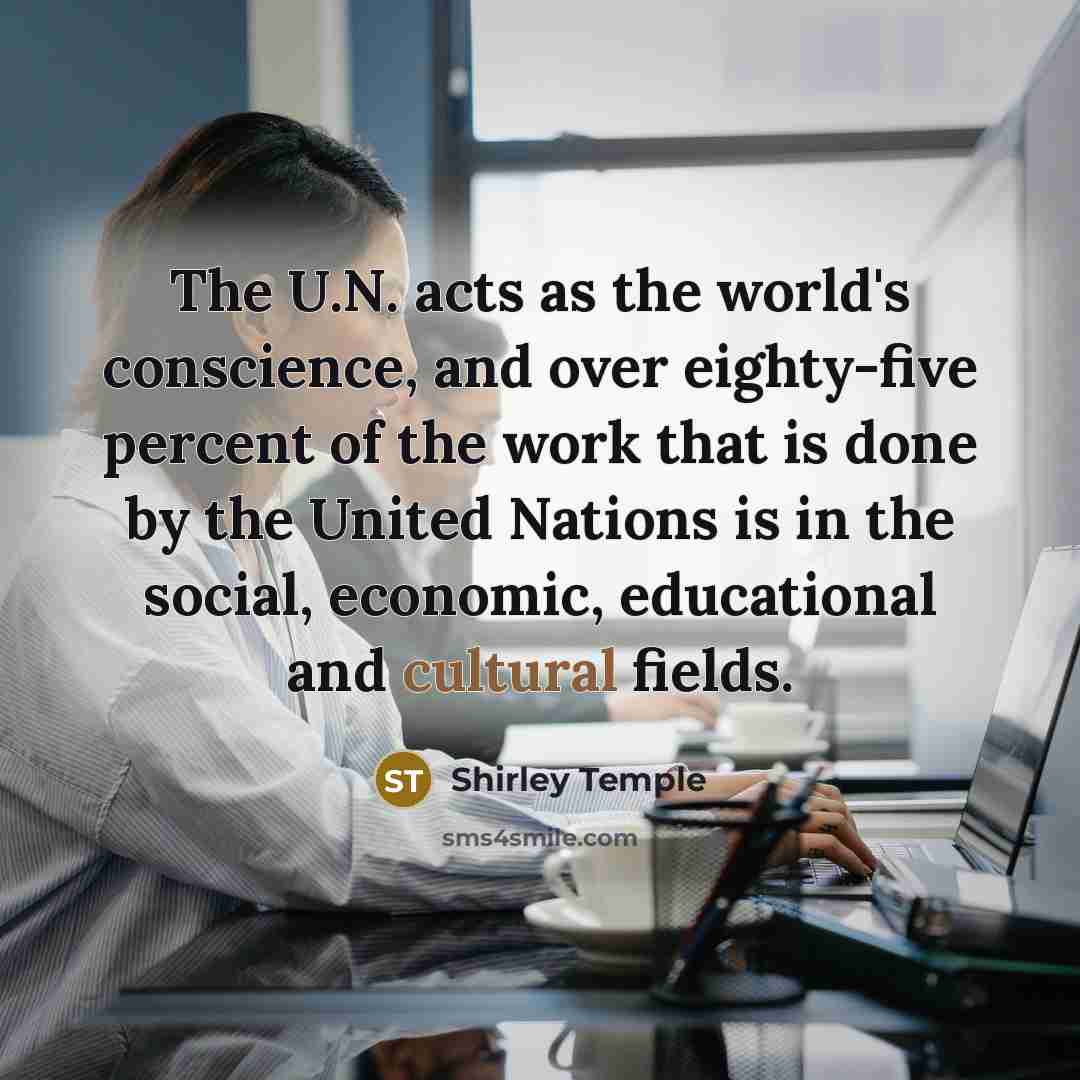 “The U.N. acts as the world's conscience, and over eighty-five percent of the work that is done by the United Nations is in the social, economic, educational and cultural fields.” quote by Shirley Temple