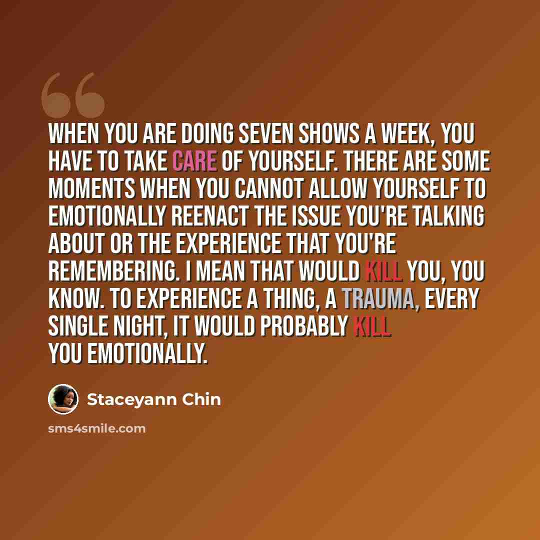 “When you are doing seven shows a week, you have to take care of yourself. There are some moments when you cannot allow yourself to emotionally reenact the issue you're talking about or the experience that you're remembering. I mean that would kill you, you know. To experience a thing, a trauma…” quote by Staceyann Chin
