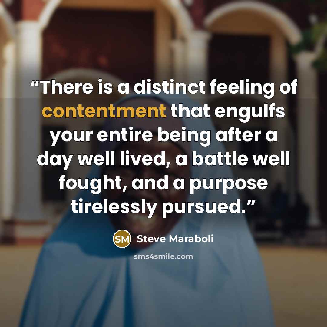 “There is a distinct feeling of contentment that engulfs your entire being after a day well lived, a battle well fought, and a purpose tirelessly pursued.” quote by Steve Maraboli