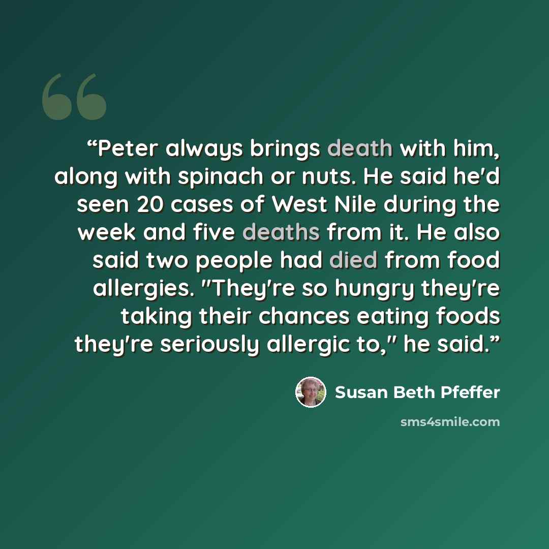 “Peter always brings death with him, along with spinach or nuts. He said he'd seen 20 cases of West Nile during the week and five deaths from it. He also said two people had died from food allergies. "They're so hungry they're taking their chances eating foods they're seriously allergic to," he said.” quote by Susan Beth Pfeffer