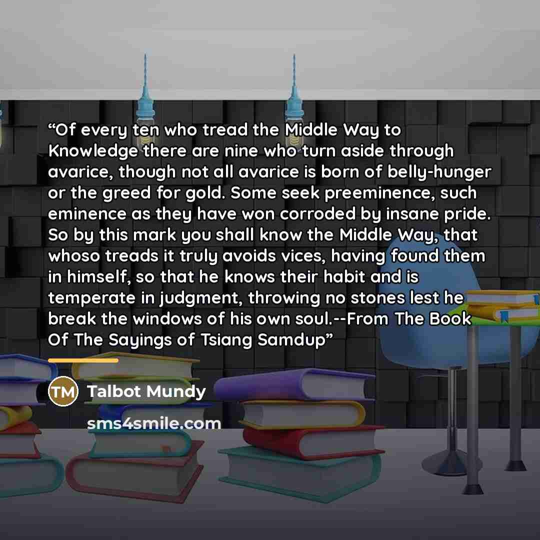 “Of every ten who tread the Middle Way to Knowledge there are nine who turn aside through avarice, though not all avarice is born of belly-hunger or the greed for gold. Some seek preeminence, such eminence as they have won corroded by insane pride. So by this mark you shall know the Middle Way…” quote by Talbot Mundy