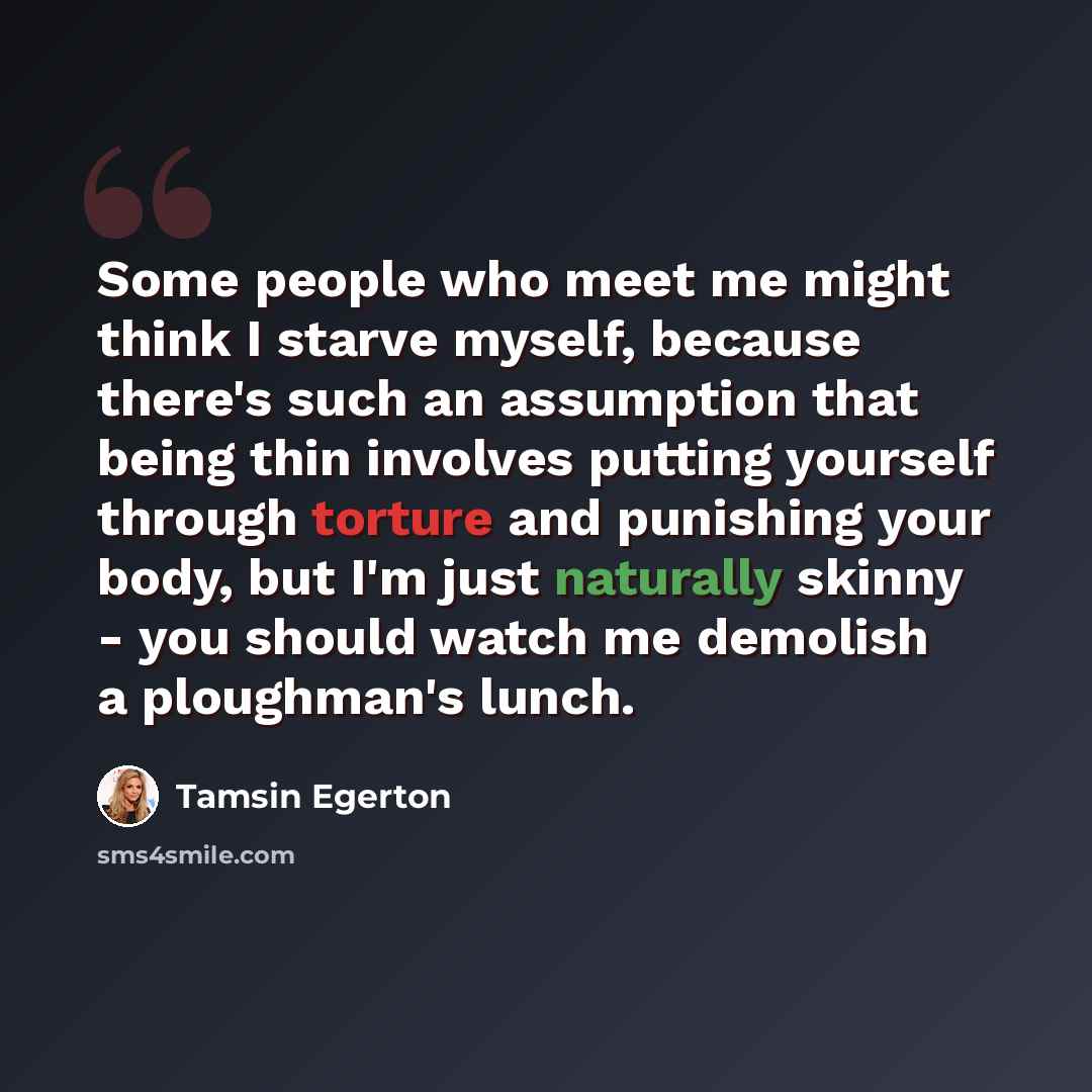 “Some people who meet me might think I starve myself, because there's such an assumption that being thin involves putting yourself through torture and punishing your body, but I'm just naturally skinny - you should watch me demolish a ploughman's lunch.” quote by Tamsin Egerton