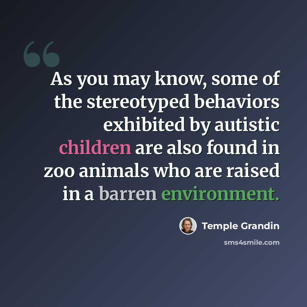 “As you may know, some of the stereotyped behaviors exhibited by autistic children are also found in zoo animals who are raised in a barren environment.” quote by Temple Grandin