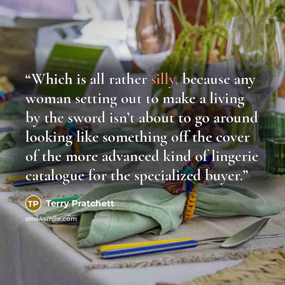 “Which is all rather silly, because any woman setting out to make a living by the sword isn’t about to go around looking like something off the cover of the more advanced kind of lingerie catalogue for the specialized buyer.” quote by Terry Pratchett