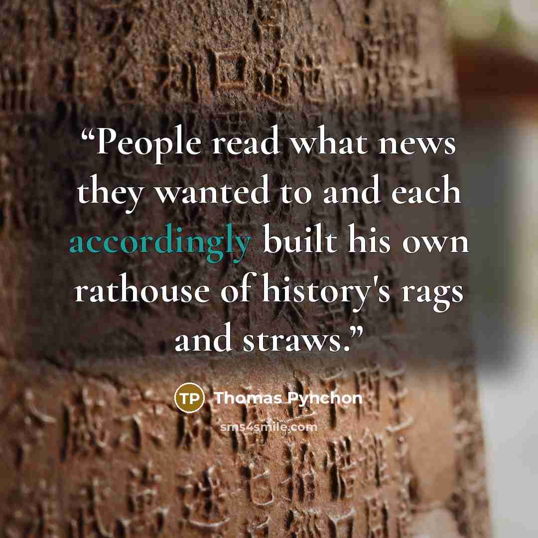 “People read what news they wanted to and each accordingly built his own rathouse of history's rags and straws.” quote by Thomas Pynchon