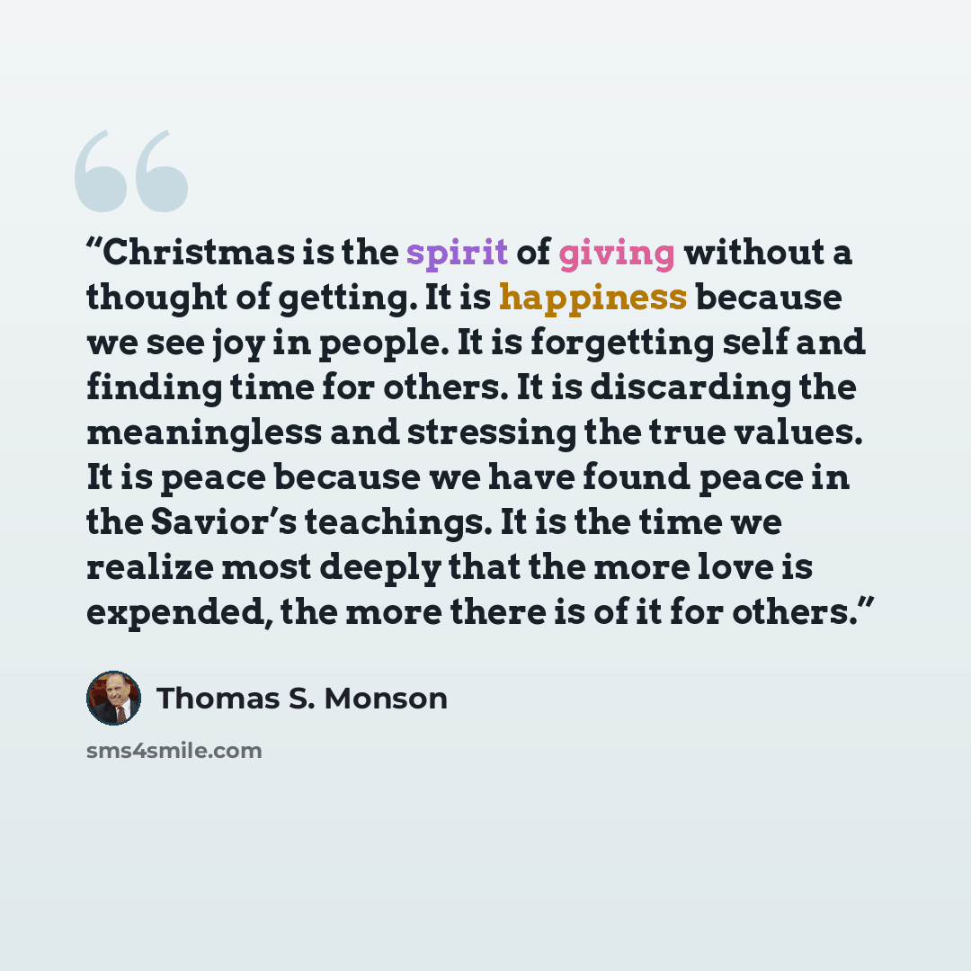 “Christmas is the spirit of giving without a thought of getting. It is happiness because we see joy in people. It is forgetting self and finding time for others. It is discarding the meaningless and stressing the true values. It is peace because we have found peace in the Savior’s teachings. It is…” quote by Thomas S. Monson