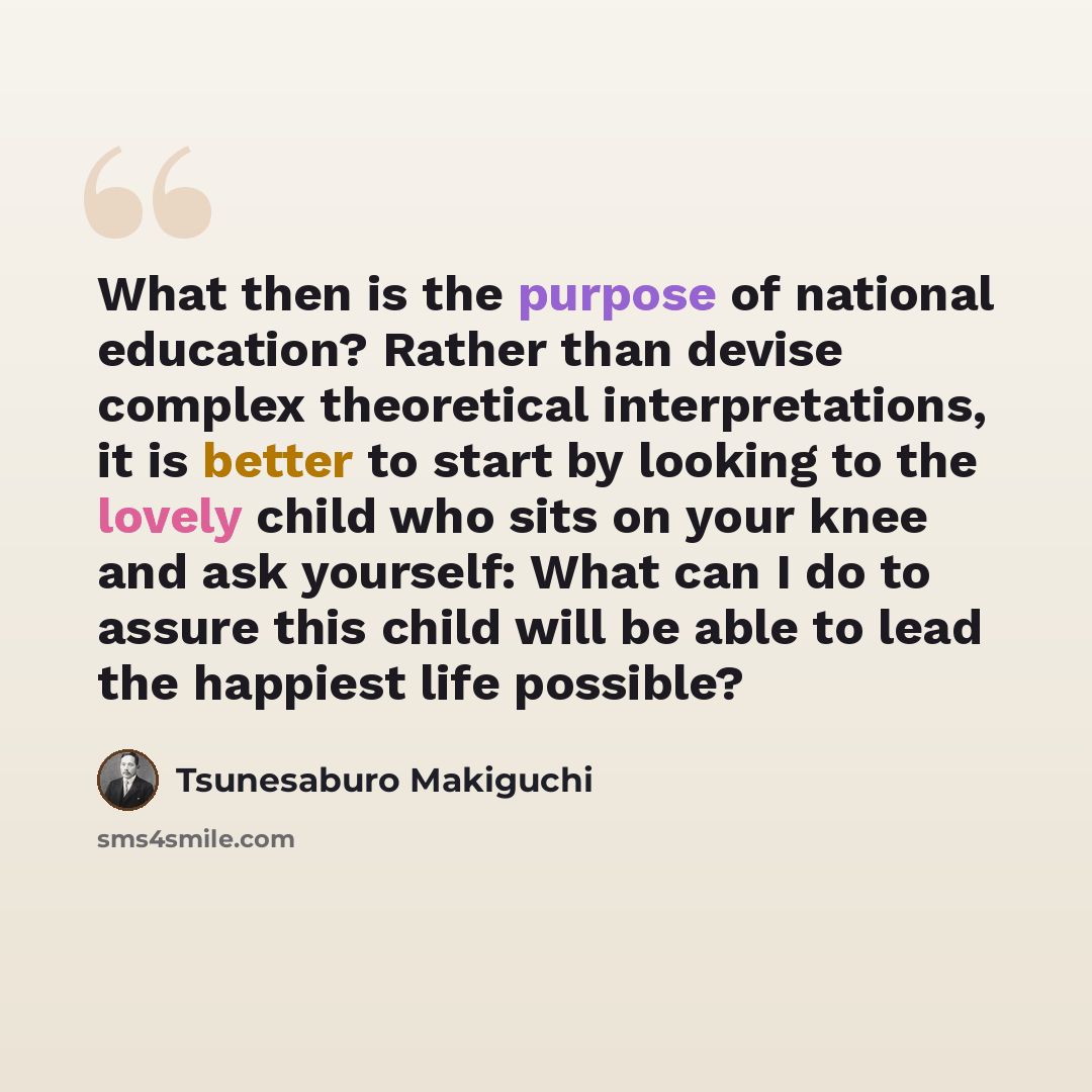 “What then is the purpose of national education? Rather than devise complex theoretical interpretations, it is better to start by looking to the lovely child who sits on your knee and ask yourself: What can I do to assure this child will be able to lead the happiest life possible?” quote by Tsunesaburo Makiguchi