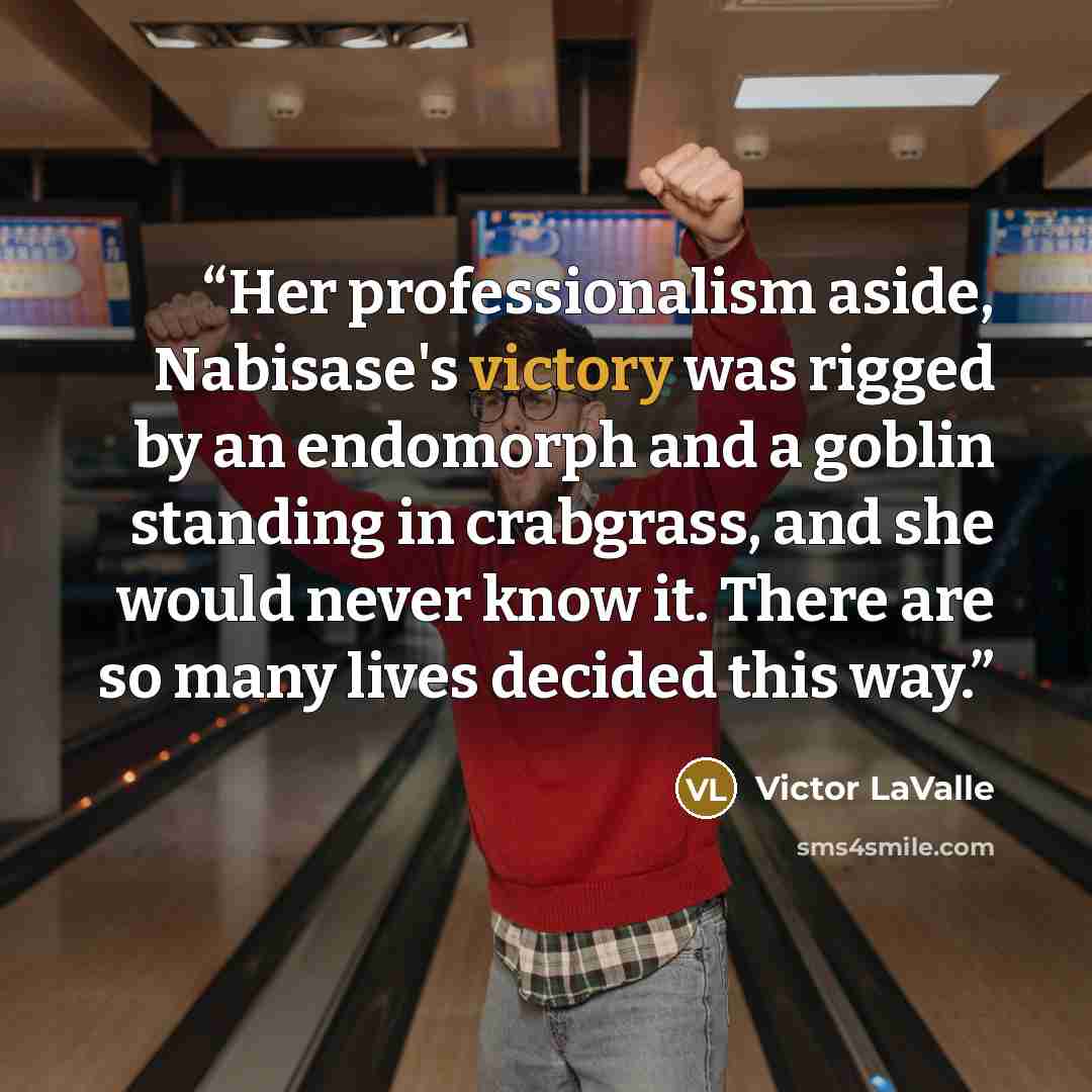 “Her professionalism aside, Nabisase's victory was rigged by an endomorph and a goblin standing in crabgrass, and she would never know it. There are so many lives decided this way.” quote by Victor LaValle